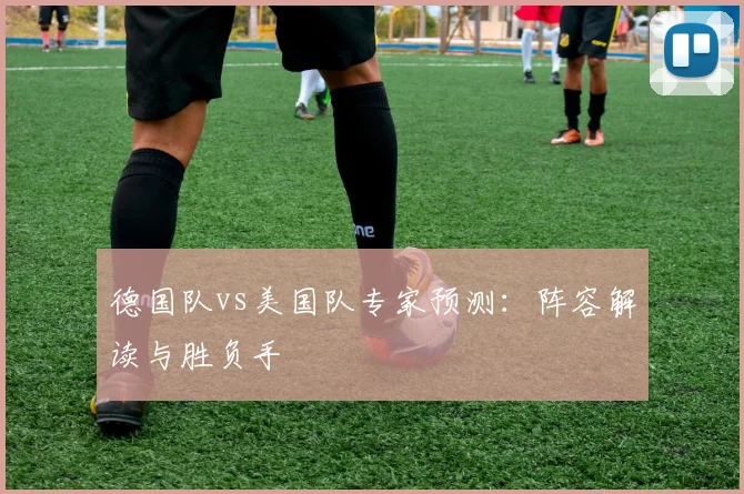 德国队vs美国队专家预测:阵容解读与胜负手