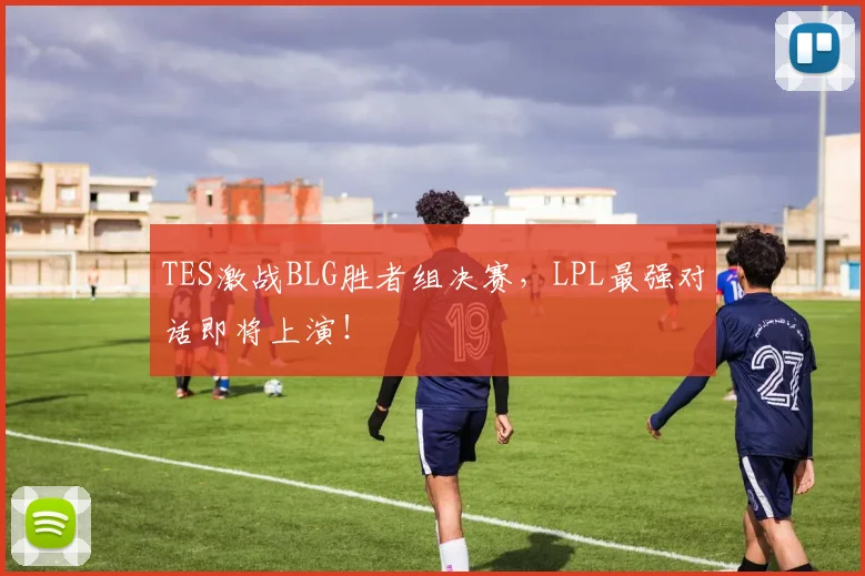 TES激战BLG胜者组决赛，LPL最强对话即将上演！