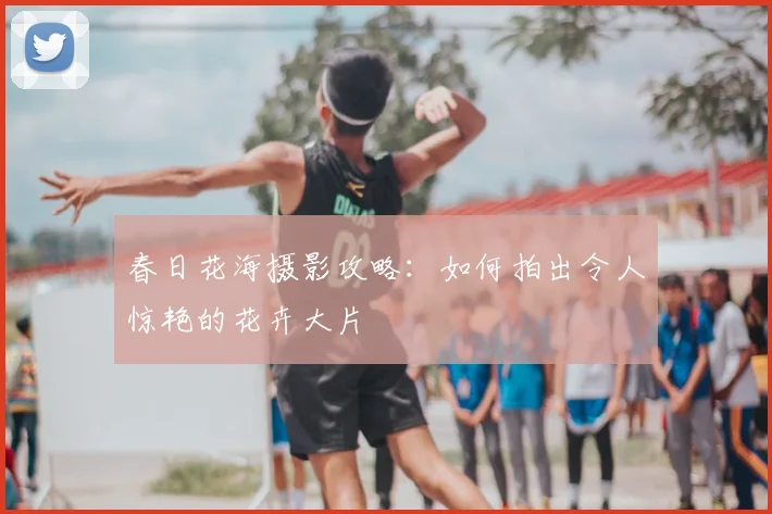 春日花海摄影攻略：如何拍出令人惊艳的花卉大片