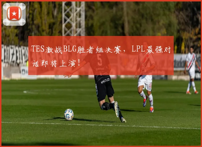 TES激战BLG胜者组决赛，LPL最强对话即将上演！
