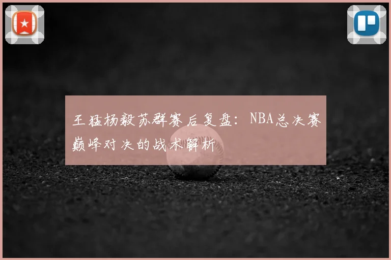 王猛杨毅苏群赛后复盘:NBA总决赛巅峰对决的战术解析