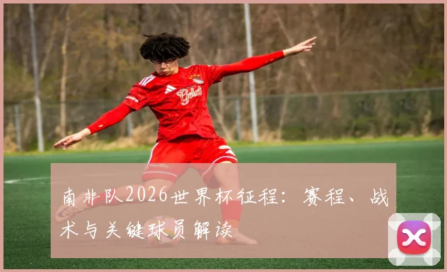 南非队2026世界杯征程：赛程、战术与关键球员解读