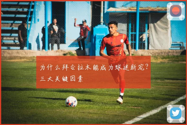 为什么拜合拉木能成为球迷新宠?三大关键因素