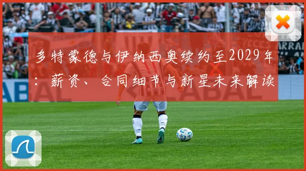 多特蒙德与伊纳西奥续约至2029年:薪资、合同细节与新星未来解读