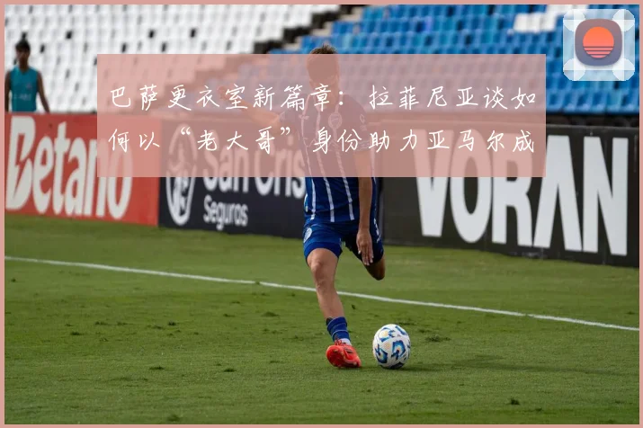 巴萨更衣室新篇章：拉菲尼亚谈如何以“老大哥”身份助力亚马尔成长