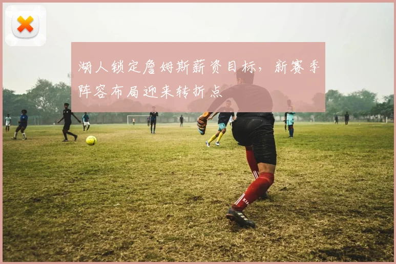 湖人锁定詹姆斯薪资目标，新赛季阵容布局迎来转折点