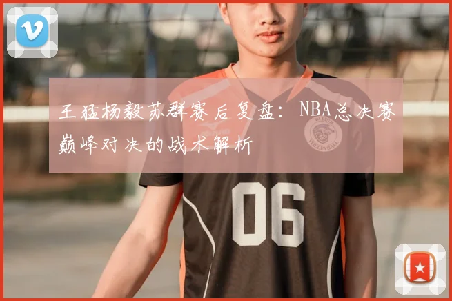 王猛杨毅苏群赛后复盘：NBA总决赛巅峰对决的战术解析